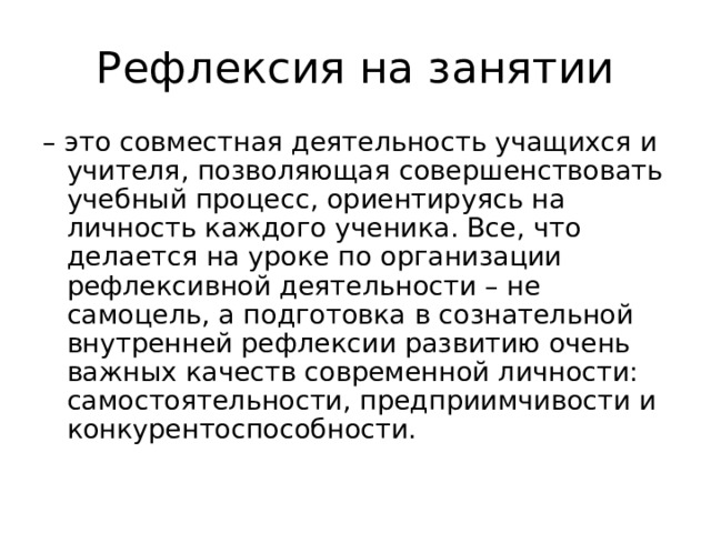 Рефлексия на занятии – это совместная деятельность учащихся и учителя, позволяющая совершенствовать учебный процесс, ориентируясь на личность каждого ученика. Все, что делается на уроке по организации рефлексивной деятельности – не самоцель, а подготовка в сознательной внутренней рефлексии развитию очень важных качеств современной личности: самостоятельности, предприимчивости и конкурентоспособности. 