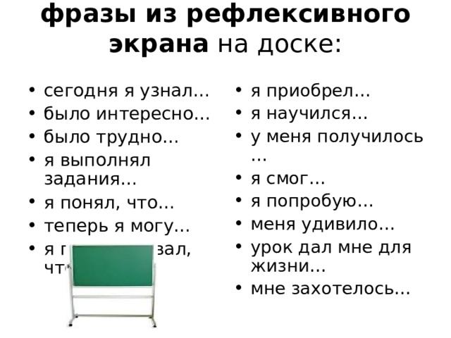 фразы из рефлексивного экрана на доске:   сегодня я узнал… было интересно… было трудно… я выполнял задания… я понял, что… теперь я могу… я почувствовал, что… я приобрел… я научился… у меня получилось … я смог… я попробую… меня удивило… урок дал мне для жизни… мне захотелось…  