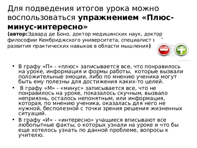 Для подведения итогов урока можно воспользоваться упражнением «Плюс-минус-интересно»  (автор: Эдвард де Боно, доктор медицинских наук, доктор философии Кембриджского университета, специалист в области развития практических навыков в области мышления ) В графу «П» - «плюс» записывается все, что понравилось на уроке, информация и формы работы,  которые вызвали положительные эмоции, либо по мнению ученика могут быть ему полезны для достижения каких-то целей.  В графу «М» - «минус» записывается все, что не понравилось на уроке, показалось скучным, вызвало неприязнь, осталось непонятным, или информация, которая, по мнению ученика, оказалась для него не нужной, бесполезной с точки зрения решения жизненных ситуаций. В графу «И» - «интересно» учащиеся вписывают все любопытные факты, о которых узнали на уроке и что бы еще хотелось узнать по данной проблеме, вопросы к учителю. 