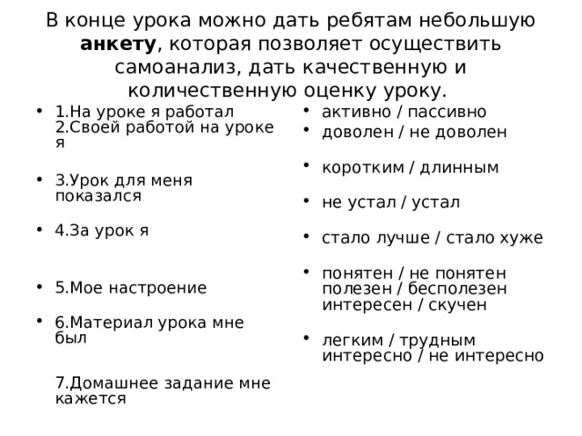 В конце урока можно дать ребятам небольшую анкету , которая позволяет осуществить самоанализ, дать качественную и количественную оценку уроку. 1.На уроке я работал  2.Своей работой на уроке я   3.Урок для меня показался   4.За урок я    5.Мое настроение   6.Материал урока мне был    7.Домашнее задание мне кажется активно / пассивно доволен / не доволен   коротким / длинным   не устал / устал   стало лучше / стало хуже   понятен / не понятен  полезен / бесполезен  интересен / скучен   легким / трудным  интересно / не интересно 