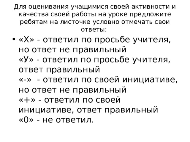 Для оценивания учащимися своей активности и качества своей работы на уроке предложите ребятам на листочке условно отмечать свои ответы: «Х» - ответил по просьбе учителя, но ответ не правильный  «У» - ответил по просьбе учителя, ответ правильный  «-»  - ответил по своей инициативе, но ответ не правильный  «+» - ответил по своей инициативе, ответ правильный  «0» - не ответил.  