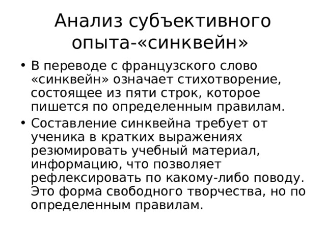 Анализ субъективного опыта-«синквейн» В переводе с французского слово «синквейн» означает стихотворение, состоящее из пяти строк, которое пишется по определенным правилам. Составление синквейна требует от ученика в кратких выражениях резюмировать учебный материал, информацию, что позволяет рефлексировать по какому-либо поводу. Это форма свободного творчества, но по определенным правилам. 