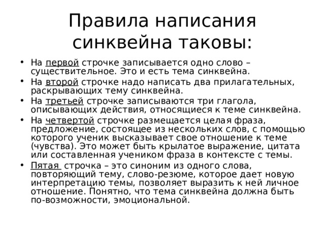 Правила написания синквейна таковы: На первой строчке записывается одно слово – существительное. Это и есть тема синквейна. На второй строчке надо написать два прилагательных, раскрывающих тему синквейна. На третьей строчке записываются три глагола, описывающих действия, относящиеся к теме синквейна. На четвертой строчке размещается целая фраза, предложение, состоящее из нескольких слов, с помощью которого ученик высказывает свое отношение к теме (чувства). Это может быть крылатое выражение, цитата или составленная учеником фраза в контексте с темы. Пятая строчка – это синоним из одного слова, повторяющий тему, слово-резюме, которое дает новую интерпретацию темы, позволяет выразить к ней личное отношение. Понятно, что тема синквейна должна быть по-возможности, эмоциональной.  