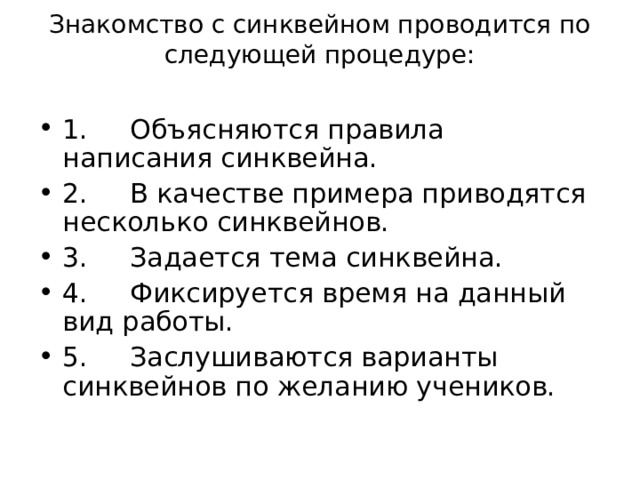 Знакомство с синквейном проводится по следующей процедуре:   1.     Объясняются правила написания синквейна. 2.     В качестве примера приводятся несколько синквейнов. 3.     Задается тема синквейна. 4.     Фиксируется время на данный вид работы. 5.     Заслушиваются варианты синквейнов по желанию учеников.  