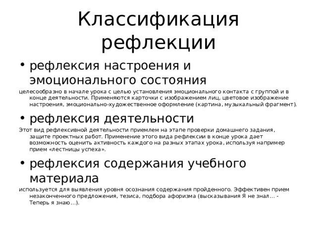 Классификация рефлекции рефлексия настроения и эмоционального состояния целесообразно в начале урока с целью установления эмоционального контакта с группой и в конце деятельности. Применяются карточки с изображением лиц, цветовое изображение настроения, эмоционально-художественное оформление (картина, музыкальный фрагмент). рефлексия деятельности Этот вид рефлексивной деятельности приемлем на этапе проверки домашнего задания,  защите проектных работ. Применение этого вида рефлексии в конце урока дает возможность оценить активность каждого на разных этапах урока, используя например прием «лестницы успеха». рефлексия содержания учебного материала используется для выявления уровня осознания содержания пройденного. Эффективен прием незаконченного предложения, тезиса, подбора афоризма (высказывания Я не знал… - Теперь я знаю…). 