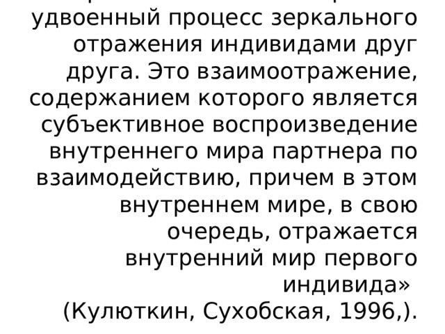  «Рефлексия – это своеобразный удвоенный процесс зеркального отражения индивидами друг друга. Это взаимоотражение, содержанием которого является субъективное воспроизведение внутреннего мира партнера по взаимодействию, причем в этом внутреннем мире, в свою очередь, отражается внутренний мир первого индивида»  (Кулюткин, Сухобская, 1996,). 