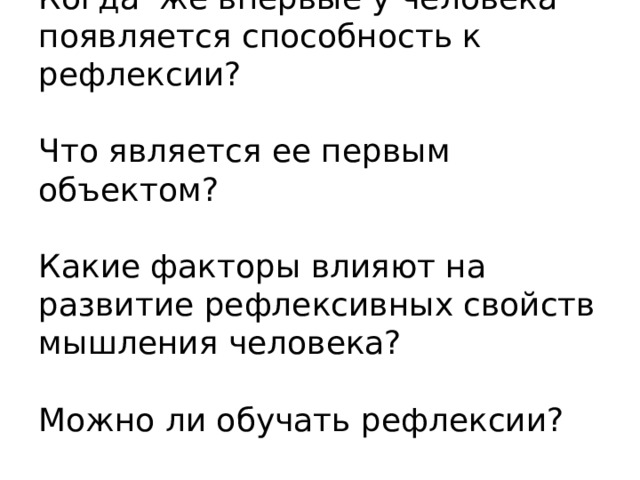  Когда же впервые у человека появляется способность к рефлексии?   Что является ее первым объектом?   Какие факторы влияют на развитие рефлексивных свойств мышления человека?   Можно ли обучать рефлексии? 