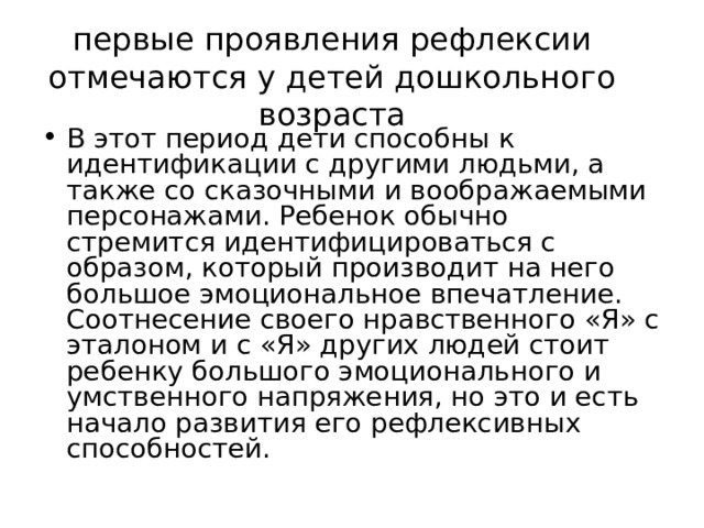 первые проявления рефлексии отмечаются у детей дошкольного возраста В этот период дети способны к идентификации с другими людьми, а также со сказочными и воображаемыми персонажами. Ребенок обычно стремится идентифицироваться с образом, который производит на него большое эмоциональное впечатление. Соотнесение своего нравственного «Я» с эталоном и с «Я» других людей стоит ребенку большого эмоционального и умственного напряжения, но это и есть начало развития его рефлексивных способностей. 