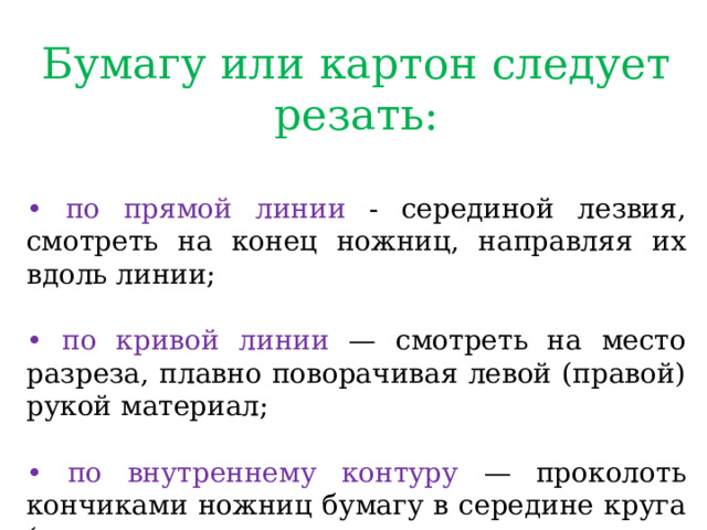 Бумагу или картон следует резать: • по прямой линии - серединой лезвия, смотреть на конец ножниц, направляя их вдоль линии; • по кривой линии — смотреть на место разреза, плавно поворачивая левой (правой) рукой материал; • по внутреннему контуру — проколоть кончиками ножниц бумагу в середине круга (овала, сделать надрез до линии разметки и вырезать отверстие по намеченным линиям. 
