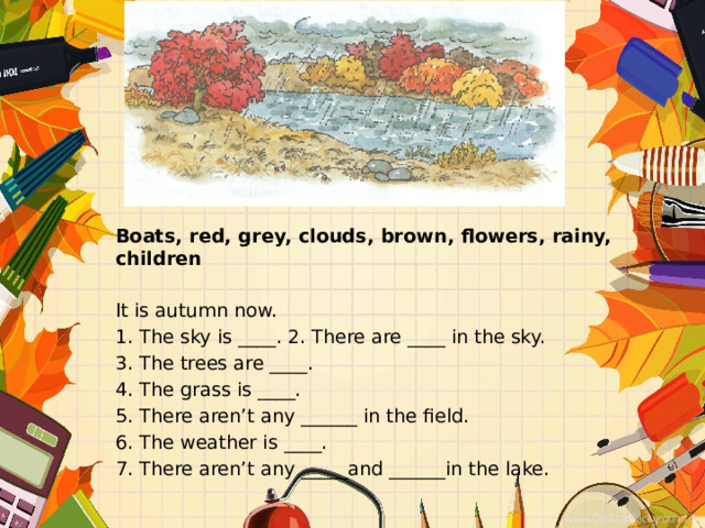 Boats, red, grey, clouds, brown, flowers, rainy, children It is autumn now. 1. The sky is ____. 2. There are ____ in the sky. 3. The trees are ____. 4. The grass is ____. 5. There aren’t any ______ in the field. 6. The weather is ____. 7. There aren’t any _____and ______in the lake. 