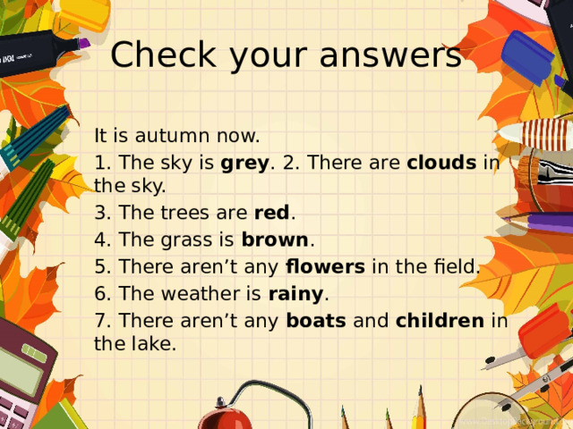 Check your answers It is autumn now. 1. The sky is grey . 2. There are clouds in the sky. 3. The trees are red . 4. The grass is brown . 5. There aren’t any flowers in the field. 6. The weather is rainy . 7. There aren’t any boats and children in the lake. 