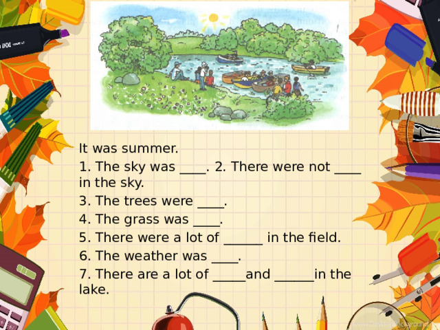 It was summer. 1. The sky was ____. 2. There were not ____ in the sky. 3. The trees were ____. 4. The grass was ____. 5. There were a lot of ______ in the field. 6. The weather was ____. 7. There are a lot of _____and ______in the lake. 
