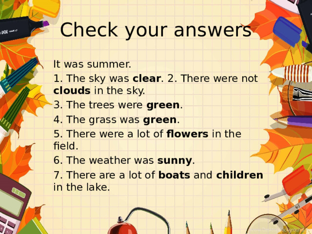 Check your answers It was summer. 1. The sky was clear . 2. There were not clouds in the sky. 3. The trees were green . 4. The grass was green . 5. There were a lot of flowers in the field. 6. The weather was sunny . 7. There are a lot of boats and children in the lake. 
