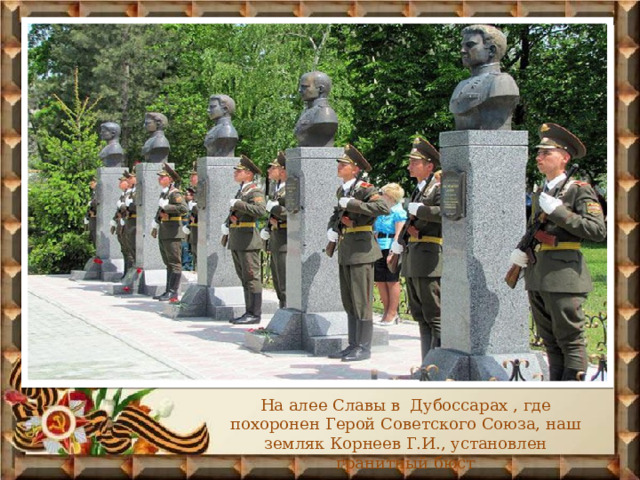 На алее Славы в Дубоссарах , где похоронен Герой Советского Союза, наш земляк Корнеев Г.И., установлен гранитный бюст 
