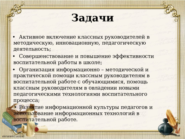 Задачи •  Активное включение классных руководителей в методическую, инновационную, педагогическую деятельность; •  Совершенствование и повышение эффективности воспитательной работы в школе; •  Организация информационно – методической и практической помощи классным руководителям в воспитательной работе с обучающимися, помощь классным руководителям в овладении новыми педагогическими технологиями воспитательного процесса; •  Развитие информационной культуры педагогов и использование информационных технологий в воспитательной работе. 