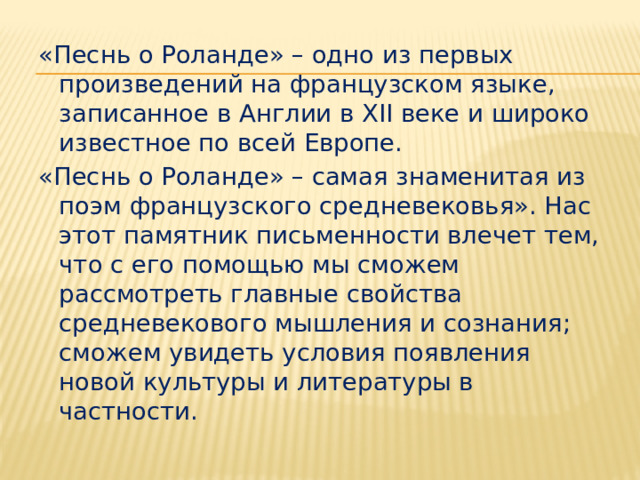 «Песнь о Роланде» – одно из первых произведений на французском языке, записанное в Англии в XII веке и широко известное по всей Европе. «Песнь о Роланде» – самая знаменитая из поэм французского средневековья». Нас этот памятник письменности влечет тем, что с его помощью мы сможем рассмотреть главные свойства средневекового мышления и сознания; сможем увидеть условия появления новой культуры и литературы в частности. 