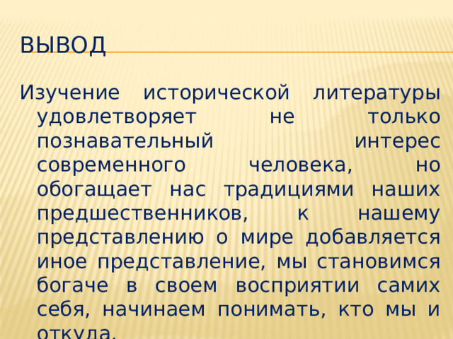 Вывод Изучение исторической литературы удовлетворяет не только познавательный интерес современного человека, но обогащает нас традициями наших предшественников, к нашему представлению о мире добавляется иное представление, мы становимся богаче в своем восприятии самих себя, начинаем понимать, кто мы и откуда. 