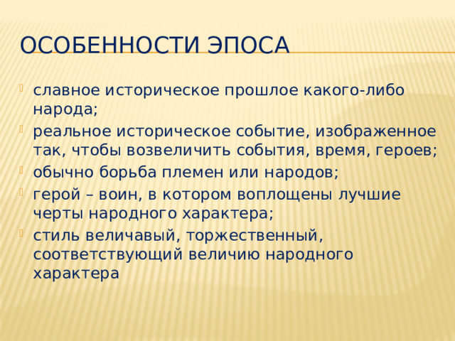 Особенности эпоса славное историческое прошлое какого-либо народа; реальное историческое событие, изображенное так, чтобы возвеличить события, время, героев; обычно борьба племен или народов; герой – воин, в котором воплощены лучшие черты народного характера; стиль величавый, торжественный, соответствующий величию народного характера 