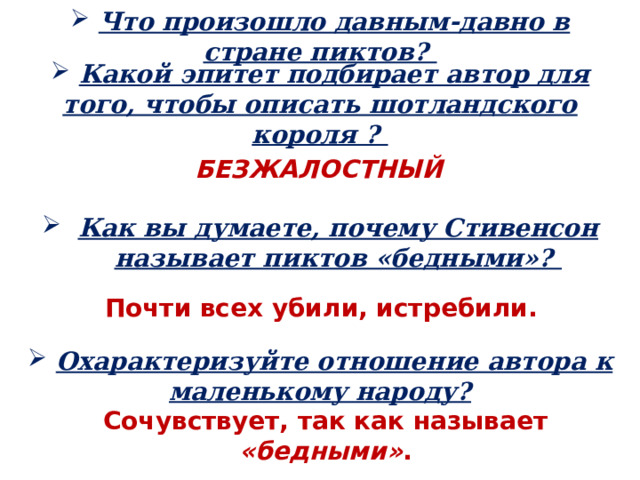  Что произошло давным-давно в стране пиктов?  Какой эпитет подбирает автор для того, чтобы описать шотландского короля ? БЕЗЖАЛОСТНЫЙ  Как вы думаете, почему Стивенсон называет пиктов «бедными»? Почти всех убили, истребили.  Охарактеризуйте отношение автора к маленькому народу? Сочувствует, так как называет «бедными» . 