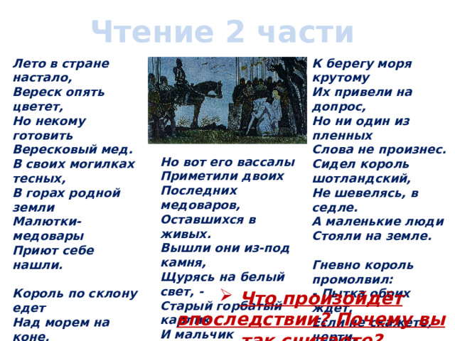 Чтение 2 части Лето в стране настало,  Вереск опять цветет,  Но некому готовить  Вересковый мед.  В своих могилках тесных,  В горах родной земли  Малютки-медовары  Приют себе нашли.   Король по склону едет  Над морем на коне,  А рядом реют чайки  С дорогой наравне.  Король глядит угрюмо:  