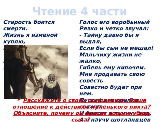 Чтение 4 части Старость боится смерти.  Жизнь я изменой куплю,  Выдам заветную тайну! -  Карлик сказал королю. Голос его воробьиный  Резко и четко звучал:  - Тайну давно бы я выдал,  Если бы сын не мешал!  Мальчику жизни не жалко,  Гибель ему нипочем.  Мне продавать свою совесть  Совестно будет при нем.  Пускай его крепко свяжут  И бросят в пучину вод,  А я научу шотландцев  Готовить старинный мед!  Расскажите о своих ощущениях. Ваше отношение к действиям маленького пикта? Объясните, почему он просит короля убить сына? 