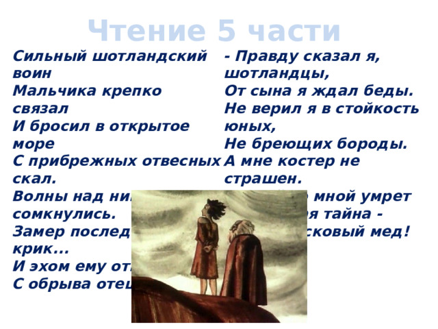 Чтение 5 части Сильный шотландский воин  Мальчика крепко связал  И бросил в открытое море  С прибрежных отвесных скал.  Волны над ним сомкнулись.  Замер последний крик...  И эхом ему ответил  С обрыва отец-старик. - Правду сказал я, шотландцы,  От сына я ждал беды.  Не верил я в стойкость юных,  Не бреющих бороды.  А мне костер не страшен.  Пускай со мной умрет  Моя святая тайна -  Мой вересковый мед!  