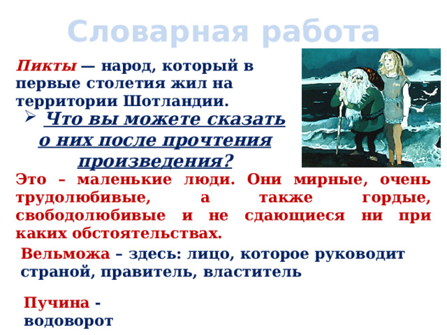 Словарная работа Пикты — народ, который в первые столетия жил на территории Шотландии.  Что вы можете сказать о них после прочтения произведения? Это – маленькие люди. Они мирные, очень трудолюбивые, а также гордые, свободолюбивые и не сдающиеся ни при каких обстоятельствах. Вельможа – здесь: лицо, которое руководит страной, правитель, властитель Пучина - водоворот 