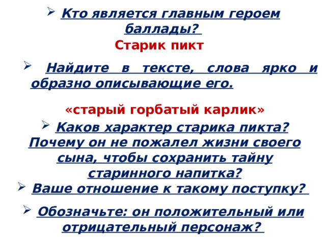  Кто является главным героем баллады? Старик пикт  Найдите в тексте, слова ярко и образно описывающие его.  Найдите в тексте, слова ярко и образно описывающие его.  Найдите в тексте, слова ярко и образно описывающие его.  Найдите в тексте, слова ярко и образно описывающие его. «старый горбатый карлик»  Каков характер старика пикта? Почему он не пожалел жизни своего сына, чтобы сохранить тайну старинного напитка?  Ваше отношение к такому поступку?  Обозначьте: он положительный или отрицательный персонаж? 