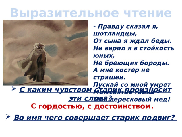 Выразительное чтение - Правду сказал я, шотландцы,  От сына я ждал беды.  Не верил я в стойкость юных,  Не бреющих бороды.  А мне костер не страшен.  Пускай со мной умрет  Моя святая тайна -  Мой вересковый мед!   С каким чувством старик произносит эти слова?  С гордостью, с достоинством.  Во имя чего совершает старик подвиг? 