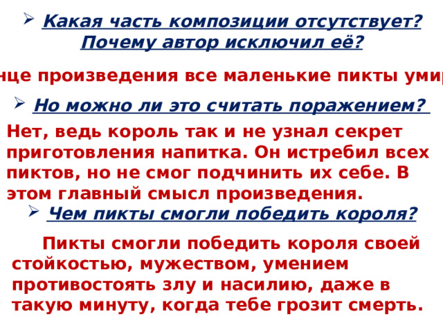  Какая часть композиции отсутствует? Почему автор исключил её? В конце произведения все маленькие пикты умирают  Но можно ли это считать поражением? Нет, ведь король так и не узнал секрет приготовления напитка. Он истребил всех пиктов, но не смог подчинить их себе. В этом главный смысл произведения.  Чем пикты смогли победить короля?  Пикты смогли победить короля своей стойкостью, мужеством, умением противостоять злу и насилию, даже в такую минуту, когда тебе грозит смерть. 