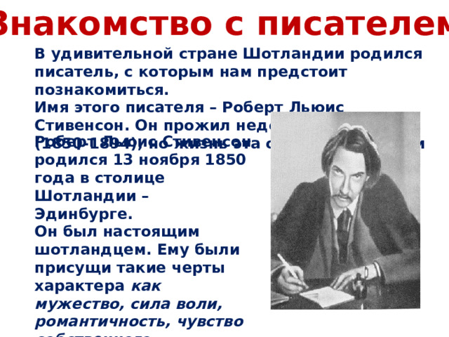 Знакомство с писателем В удивительной стране Шотландии родился писатель, с которым нам предстоит познакомиться. Имя этого писателя – Роберт Льюис Стивенсон. Он прожил недолгую жизнь (1850-1894), но жизнь эта овеяна легендами Роберт Льюис Стивенсон родился 13 ноября 1850 года в столице Шотландии – Эдинбурге. Он был настоящим шотландцем. Ему были присущи такие черты характера как мужество, сила воли, романтичность, чувство собственного достоинства 