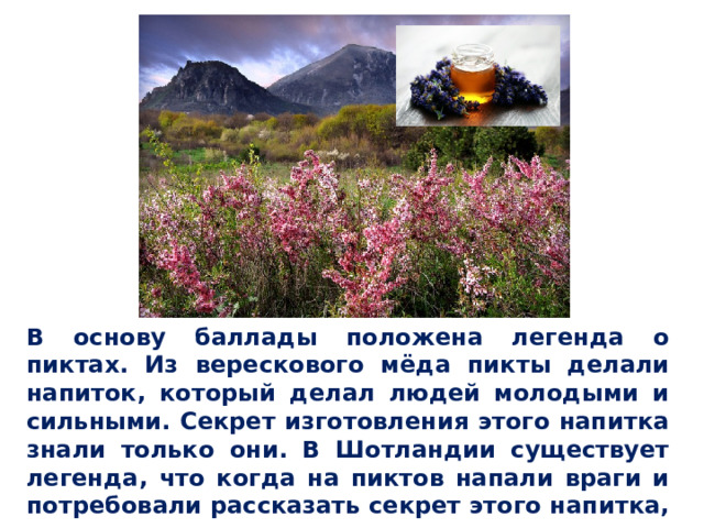 В основу баллады положена легенда о пиктах. Из верескового мёда пикты делали напиток, который делал людей молодыми и сильными. Секрет изготовления этого напитка знали только они. В Шотландии существует легенда, что когда на пиктов напали враги и потребовали рассказать секрет этого напитка, они предпочли умереть, но секрета не выдали. 