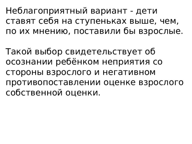 Неблагоприятный вариант - дети ставят себя на ступеньках выше, чем, по их мнению, поставили бы взрослые. Такой выбор свидетельствует об осознании ребёнком неприятия со стороны взрослого и негативном противопоставлении оценке взрослого собственной оценки. 