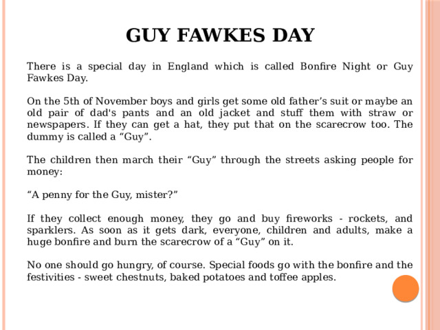 Guy Fawkes Day There is a special day in England which is called Bonfire Night or Guy Fawkes Day. On the 5th of November boys and girls get some old father’s suit or maybe an old pair of dad's pants and an old jacket and stuff them with straw or newspapers. If they can get a hat, they put that on the scarecrow too. The dummy is called a “Guy”. The children then march their “Guy” through the streets asking people for money: “ A penny for the Guy, mister?” If they collect enough money, they go and buy fireworks - rockets, and sparklers. As soon as it gets dark, everyone, children and adults, make a huge bonfire and burn the scarecrow of a “Guy” on it. No one should go hungry, of course. Special foods go with the bonfire and the festivities - sweet chestnuts, baked potatoes and toffee apples. 