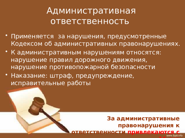 Административная ответственность Применяется за нарушения, предусмотренные Кодексом об административных правонарушениях. К административным нарушениям относятся: нарушение правил дорожного движения, нарушение противопожарной безопасности Наказание: штраф, предупреждение, исправительные работы За административные правонарушения к ответственности привлекаются с 16 лет 