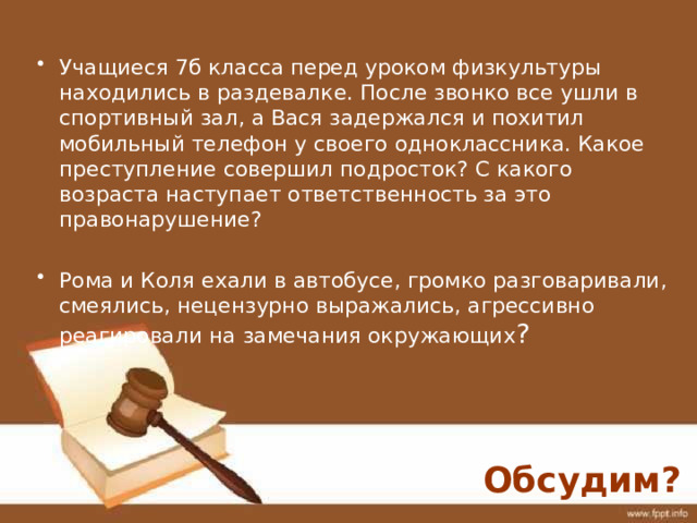 Учащиеся 7б класса перед уроком физкультуры находились в раздевалке. После звонко все ушли в спортивный зал, а Вася задержался и похитил мобильный телефон у своего одноклассника. Какое преступление совершил подросток? С какого возраста наступает ответственность за это правонарушение? Рома и Коля ехали в автобусе, громко разговаривали, смеялись, нецензурно выражались, агрессивно реагировали на замечания окружающих ? Обсудим? 