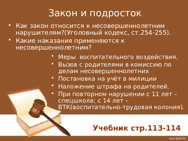 Закон и подросток Меры воспитательного воздействия. Вызов с родителями в комиссию по делам несовершеннолетних Постановка на учёт в милиции Наложение штрафа на родителей. При повторном нарушении с 11 лет – спецшкола; с 14 лет –ВТК(воспитательно-трудовая колония). Как закон относится к несовершеннолетним нарушителям?(Уголовный кодекс, ст.254-255). Какие наказания применяются к несовершеннолетним? Учебник стр.113-114 