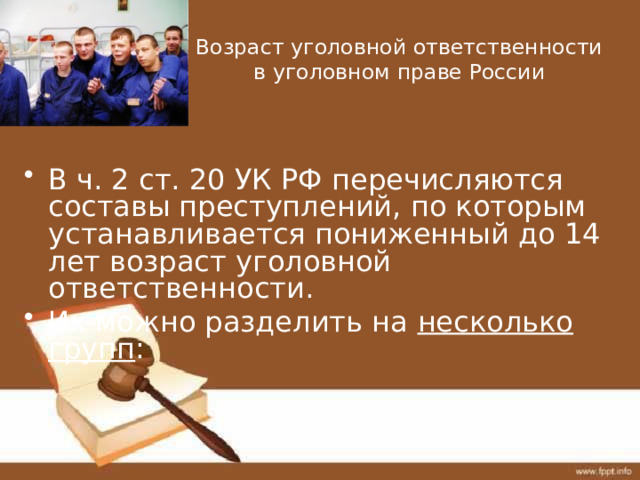 Возраст уголовной ответственности в уголовном праве России В ч. 2 ст. 20 УК РФ перечисляются составы преступлений, по которым устанавливается пониженный до 14 лет возраст уголовной ответственности. Их можно разделить на несколько групп : 