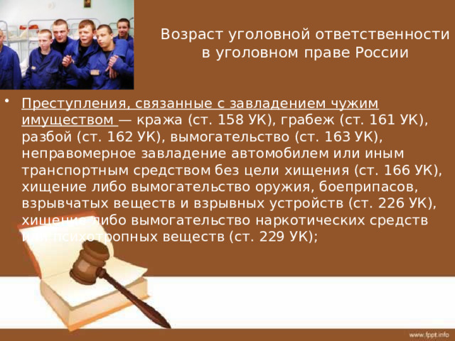 Возраст уголовной ответственности в уголовном праве России Преступления, связанные с завладением чужим имуществом — кража (ст. 158 УК), грабеж (ст. 161 УК), разбой (ст. 162 УК), вымогательство (ст. 163 УК), неправомерное завладение автомобилем или иным транспортным средством без цели хищения (ст. 166 УК), хищение либо вымогательство оружия, боеприпасов, взрывчатых веществ и взрывных устройств (ст. 226 УК), хищение либо вымогательство наркотических средств или психотропных веществ (ст. 229 УК); 