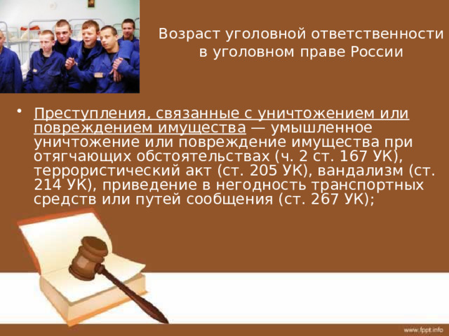 Возраст уголовной ответственности в уголовном праве России Преступления, связанные с уничтожением или повреждением имущества — умышленное уничтожение или повреждение имущества при отягчающих обстоятельствах (ч. 2 ст. 167 УК), террористический акт (ст. 205 УК), вандализм (ст. 214 УК), приведение в негодность транспортных средств или путей сообщения (ст. 267 УК); 