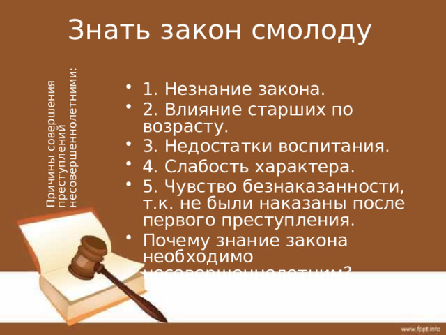 Знать закон смолоду Причины совершения преступлений несовершеннолетними: 1. Незнание закона. 2. Влияние старших по возрасту. 3. Недостатки воспитания. 4. Слабость характера. 5. Чувство безнаказанности, т.к. не были наказаны после первого преступления. Почему знание закона необходимо несовершеннолетним? 