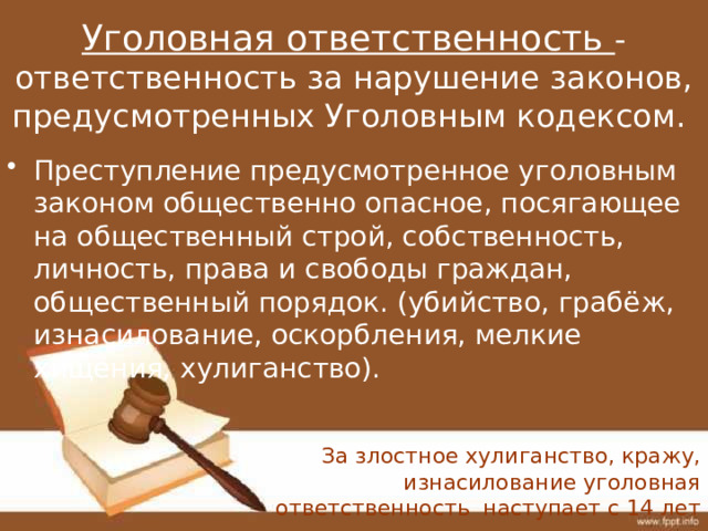 Уголовная ответственность - ответственность за нарушение законов, предусмотренных Уголовным кодексом.   Преступление предусмотренное уголовным законом общественно опасное, посягающее на общественный строй, собственность, личность, права и свободы граждан, общественный порядок. (убийство, грабёж, изнасилование, оскорбления, мелкие хищения, хулиганство). За злостное хулиганство, кражу, изнасилование уголовная ответственность наступает с 14 лет 