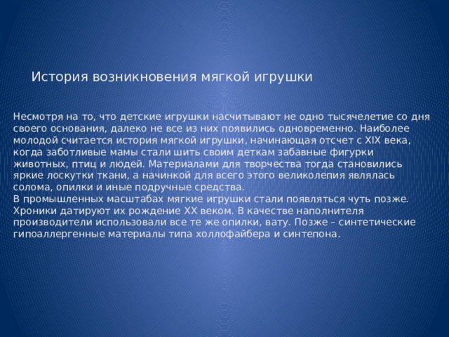         История возникновения мягкой игрушки    Несмотря на то, что детские игрушки насчитывают не одно тысячелетие со дня своего основания, далеко не все из них появились одновременно. Наиболее молодой считается история мягкой игрушки, начинающая отсчет с XIX века, когда заботливые мамы стали шить своим деткам забавные фигурки животных, птиц и людей. Материалами для творчества тогда становились яркие лоскутки ткани, а начинкой для всего этого великолепия являлась солома, опилки и иные подручные средства.  В промышленных масштабах мягкие игрушки стали появляться чуть позже. Хроники датируют их рождение XX веком. В качестве наполнителя производители использовали все те же опилки, вату. Позже – синтетические гипоаллергенные материалы типа холлофайбера и синтепона .   