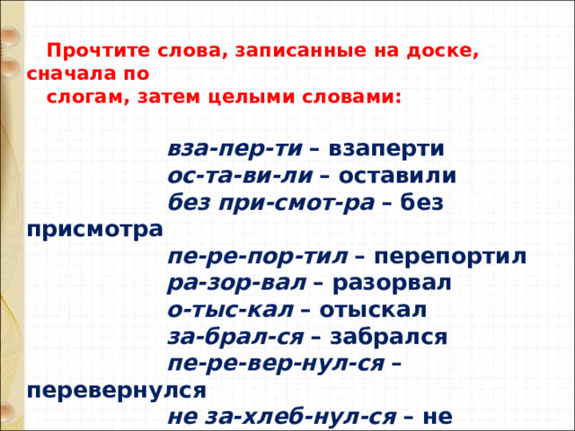   Прочтите слова, записанные на доске, сначала по  слогам, затем целыми словами:    вза-пер-ти  – взаперти                      ос-та-ви-ли  – оставили                      без при-смот-ра  – без присмотра                      пе-ре-пор-тил  – перепортил                      ра-зор-вал  – разорвал                      о-тыс-кал  – отыскал                      за-брал-ся  – забрался                     пе-ре-вер-нул-ся  – перевернулся                      не за-хлеб-нул-ся  – не захлебнулся                      мо-чал-кой  – мочалкой   