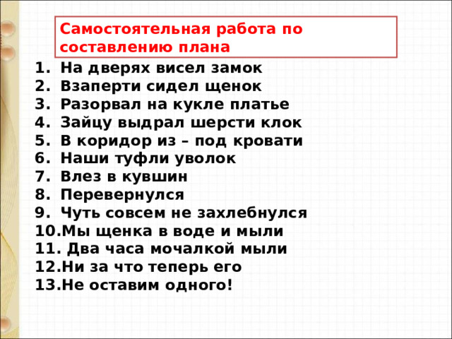 Самостоятельная работа по составлению плана На дверях висел замок Взаперти сидел щенок Разорвал на кукле платье Зайцу выдрал шерсти клок В коридор из – под кровати Наши туфли уволок Влез в кувшин Перевернулся Чуть совсем не захлебнулся Мы щенка в воде и мыли  Два часа мочалкой мыли Ни за что теперь его Не оставим одного! 