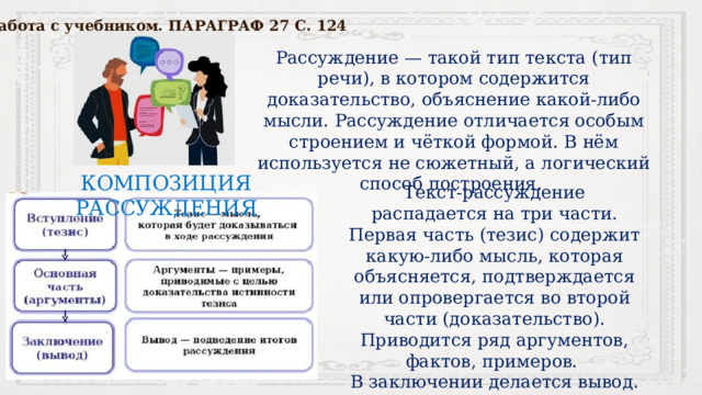 Работа с учебником. ПАРАГРАФ 27 С. 124 Рассуждение — такой тип текста (тип речи), в котором содержится доказательство, объяснение какой-либо мысли. Рассуждение отличается особым строением и чёткой формой. В нём используется не сюжетный, а логический способ построения. КОМПОЗИЦИЯ РАССУЖДЕНИЯ Текст-рассуждение распадается на три части. Первая часть (тезис) содержит какую-либо мысль, которая объясняется, подтверждается или опровергается во второй части (доказательство). Приводится ряд аргументов, фактов, примеров. В заключении делается вывод. 