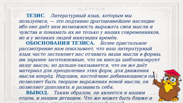   ТЕЗИС . Литературный язык, которым мы пользуемся, — это подлинно драгоценнейшее наследие ибо оно даёт нам возможность выражать свои мысли и чувства и понимать их не только у наших современников, но и у великих людей минувших времён.  ОБОСНОВАНИЯ ТЕЗИСА. Более пристальное рассмотрение нам показывает, что наш литературный язык часто заставляет нас отливать наши мысли в формы, им заранее заготовленные, что он иногда шаблонизирует нашу мысль; но дальше оказывается, что он же даёт материал для преодоления этих форм, для движения мысли вперёд. Ищущим, настойчиво добивающимся он позволяет быть творцом выражения новой мысли, он позволяет дополнять и развивать себя.  ВЫВОД. Таким образом, он является и нашим отцом, и нашим детищем. Что же может быть ближе и дороже нам, чем наш литературный язык? 