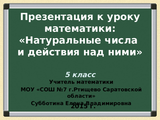   Презентация к уроку математики:  «Натуральные числа  и действия над ними»   5 класс  Учитель математики МОУ «СОШ №7 г.Ртищево Саратовской области» Субботина Елена Владимировна 2015 г. 