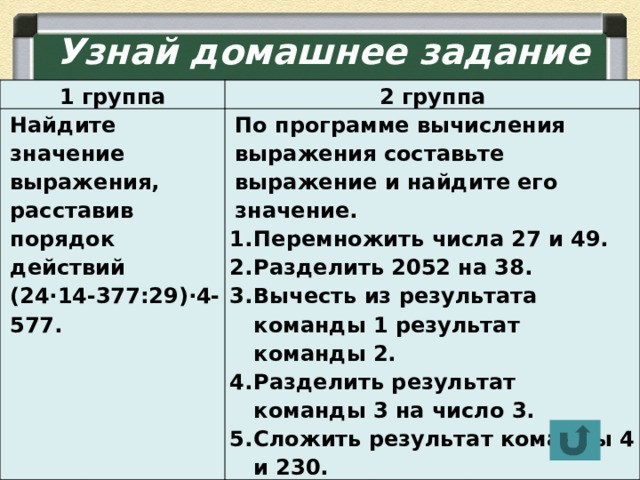 Узнай домашнее задание 1 группа 2 группа Найдите значение выражения, расставив порядок действий (24∙14-377:29)∙4-577. По программе вычисления выражения составьте выражение и найдите его значение. Перемножить числа 27 и 49. Разделить 2052 на 38. Вычесть из результата команды 1 результат команды 2. Разделить результат команды 3 на число 3. Сложить результат команды 4 и 230.  