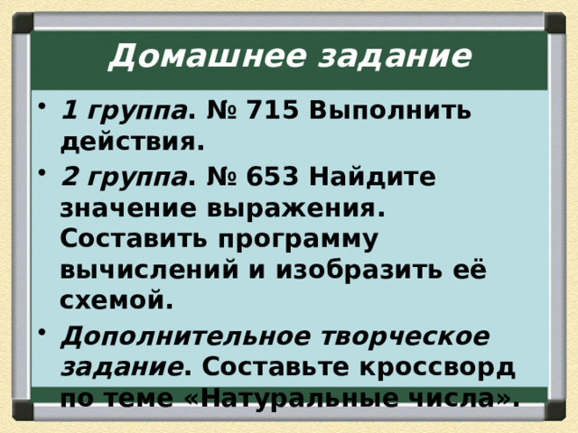 Домашнее задание 1 группа . № 715 Выполнить действия. 2 группа . № 653 Найдите значение выражения. Составить программу вычислений и изобразить её схемой. Дополнительное творческое задание . Составьте кроссворд по теме «Натуральные числа». 